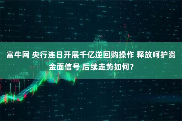 富牛网 央行连日开展千亿逆回购操作 释放呵护资金面信号 后续走势如何？