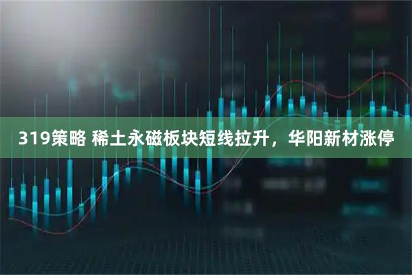 319策略 稀土永磁板块短线拉升，华阳新材涨停