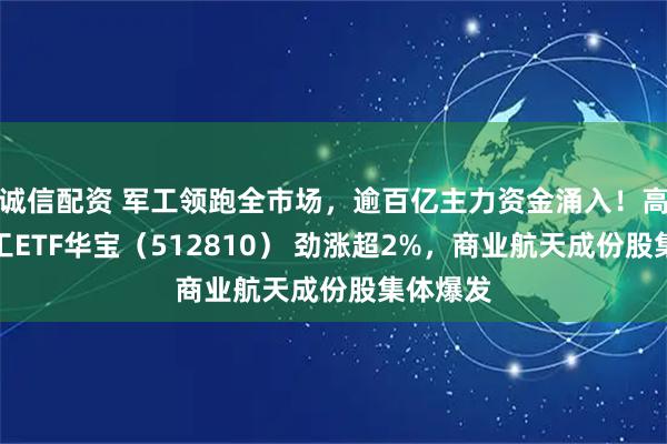 诚信配资 军工领跑全市场，逾百亿主力资金涌入！高人气军工ETF华宝（512810） 劲涨超2%，商业航天成份股集体爆发