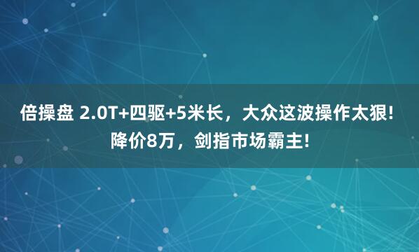 倍操盘 2.0T+四驱+5米长，大众这波操作太狠! 降价8万，剑指市场霸主!