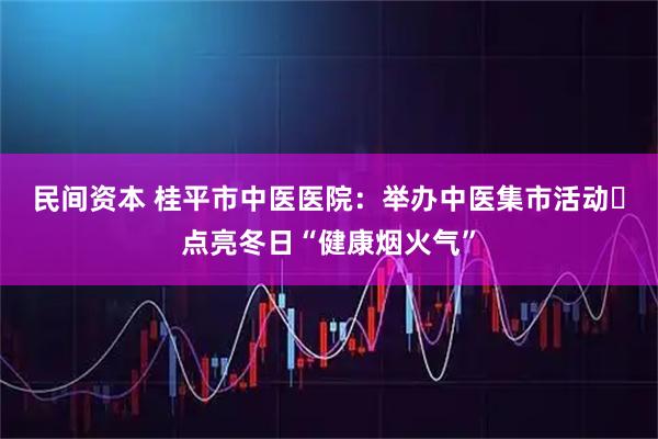 民间资本 桂平市中医医院：举办中医集市活动 点亮冬日“健康烟火气”