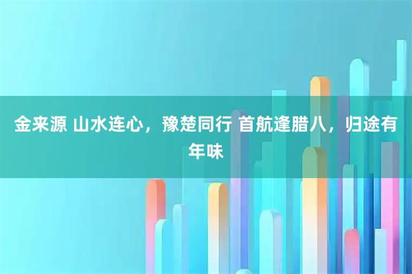 金来源 山水连心，豫楚同行 首航逢腊八，归途有年味