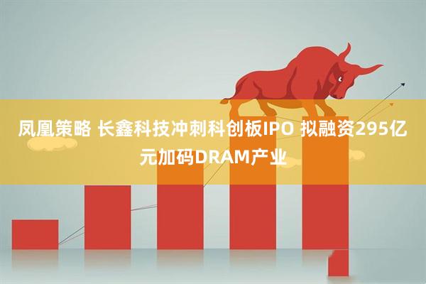 凤凰策略 长鑫科技冲刺科创板IPO 拟融资295亿元加码DRAM产业