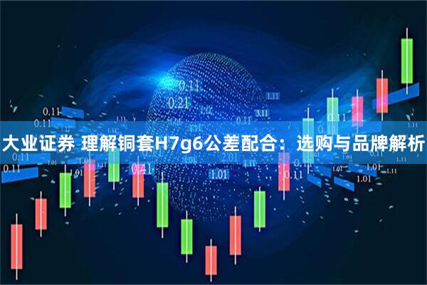 大业证券 理解铜套H7g6公差配合：选购与品牌解析