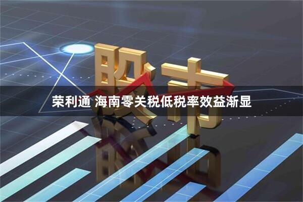 荣利通 海南零关税低税率效益渐显
