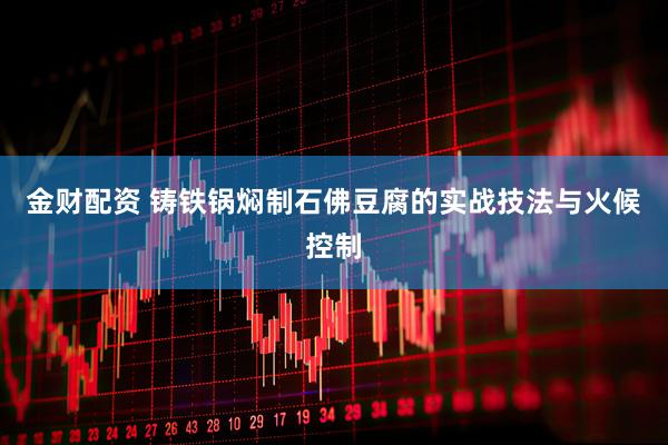 金财配资 铸铁锅焖制石佛豆腐的实战技法与火候控制