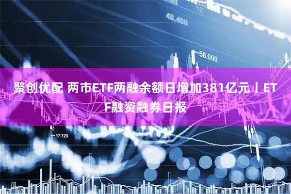 聚创优配 两市ETF两融余额日增加381亿元丨ETF融资融券日报