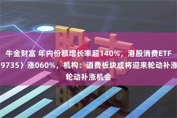 牛金财富 年内份额增长率超140%，港股消费ETF（159735）涨060%，机构：消费板块或将迎来轮动补涨机会